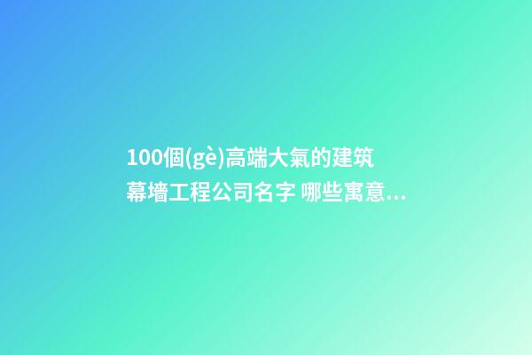 100個(gè)高端大氣的建筑幕墻工程公司名字 哪些寓意適當(dāng)